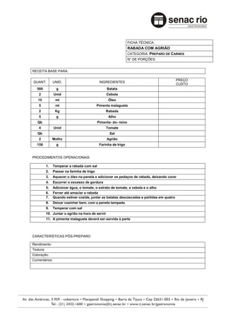 FICHA TÉCNICA:
                                                                  RABADA COM AGRIÃO
                                                                  CATEGORIA: PREPARO DE CARNES
                                                                  N° DE PORÇÕES:


RECEITA BASE PARA:

                                                                                            PREÇO
QUANT.          UNID.                         INGREDIENTES
                                                                                            CUSTO
   500            g                                Batata
    2           Unid                               Cebola
   15            ml                                 Óleo
    5            ml                          Pimenta malagueta
    2            Kg                                Rabada
    5             g                                 Alho
   Qb                                        Pimenta- do- reino
    4           Unid                               Tomate
   Qb                                               Sal
    2           Molho                              Agrião
   150            g                           Farinha de trigo


PROCEDIMENTOS OPERACIONAIS

           1.   Temperar a rabada com sal
           2.   Passar na farinha de trigo
           3.   Aquecer o óleo na panela e adicionar os pedaços de rabada, deixando corar
           4.   Escorrer o excesso de gordura
           5.   Adicionar água, o tomate, o extrato de tomate, a cebola e o alho
           6.   Ferver até amaciar a rabada
           7.   Quando estiver cozida, juntar as batatas descascadas e partidas em quatro
           8.   Deixar cozinhar bem, com a panela tampada
           9.   Temperar com sal
           10. Juntar o agrião na hora de servir
           11. A pimenta malagueta deverá ser servida à parte




CARACTERÍSTICAS PÓS-PREPARO

Rendimento:
Textura:
Coloração:
Comentários:
 