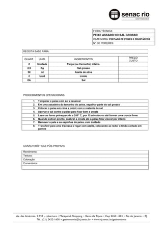 FICHA TÉCNICA:
                                                                PEIXE ASSADO NO SAL GROSSO
                                                                CATEGORIA: PREPARO DE PEIXES E CRUSTÁCEOS
                                                                N° DE PORÇÕES:


RECEITA BASE PARA:

                                                                                           PREÇO
 QUANT.          UNID.                        INGREDIENTES
                                                                                           CUSTO
    2           Unidade                 Pargo (ou Vermelho) inteiro.
   2,9            Kg                            Sal grosso
   50             ml                          Azeite de oliva
    2            Unid                             Limão
   Qb                                               Sal




PROCEDIMENTOS OPERACIONAIS

           1.   Temperar o peixe com sal e reservar
           2.   Em uma assadeira do tamanho do peixe, espalhar parte do sal grosso
           3.   Colocar o peixe em cima e cobrir com o restante do sal
           4.   Apertar o sal contra o peixe para fixar bem a crosta
           5.   Levar ao forno pré-aquecido a 200° C, por 15 minutos ou até formar uma crosta firme
           6.   Quando estiver pronto, quebrar a crosta até o peixe ficar visível por inteiro
           7.   Remover a pele e as espinhas do peixe, com cuidado
           8.   Transferir para uma travessa e regar com azeite, colocando ao redor o limão cortado em
                gomos




CARACTERÍSTICAS PÓS-PREPARO

Rendimento:
Textura:
Coloração:
Comentários:
 