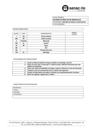 FICHA TÉCNICA:
                                                               SALMÃO AO MOLHO DE MARACUJÁ
                                                               CATEGORIA: PREPARO DE PEIXES E CRUSTÁCEOS
                                                               N° DE PORÇÕES:


RECEITA BASE PARA:

                                                                                         PREÇO
QUANT.         UNID.                         INGREDIENTES
                                                                                         CUSTO
    1           Kg                           Filé de salmão
   600          Ml                           Caldo de peixe
    3        Unidade                            Maracujá
   200          Gr                               Açúcar
   50           Ml                                Agua
   Qb                                              Sal
   Qb                                       Pimenta-do-reino
   100          Gr                              Manteiga



PROCEDIMENTOS OPERACIONAIS

                     1.   Cortar os filés de salmão em leque e grelhar na manteiga, reservar
                     2.   Fazer um suco com o maracujá e o caldo de peixe, batendo levemente para não
                          quebrar as sementes
                     3.   Fazer uma calda caramelizada com água e açúcar; adicionar o suco de maracujá
                     4.   Temperar com sal e pimenta-do-reino e reduzir até engrossar
                     5.   Colocar os filés dentro do molho e cozinhar, por aproximadamente 5 minutos
                     6.   Servir em seguida regado com o molho.




CARACTERÍSTICAS PÓS-PREPARO

Rendimento:
Textura:
Coloração:
Comentários:
 