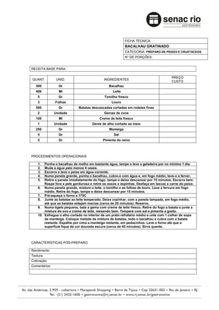 FICHA TÉCNICA:
                                                           BACALHAU GRATINADO
                                                           CATEGORIA: PREPARO DE PEIXES E CRUSTÁCEOS
                                                           N° DE PORÇÕES:


RECEITA BASE PARA:

                                                                                       PREÇO
QUANT.          UNID.                        INGREDIENTES
                                                                                       CUSTO
   500           Gr                             Bacalhau
   400           Ml                               Leite
    5            Gr                          Tomilho fresco
    3          Folhas                            Louro
   500           Gr          Batatas descascadas cortadas em rodelas finas
    2          Unidade                       Gemas de ovos
   100           Ml                       Creme de leite fresco
    1          Unidade               Dente de alho cortado ao meio
   250           Gr                             Manteiga
    5            Gr                                Sal
    5            Gr                         Pimenta do reino



PROCEDIMENTOS OPERACIONAIS

    1.  Ponha o bacalhau de molho em bastante água, tampe e leve a geladeira por no mínimo 1 dia.
    2.  Mude a água pelo menos 4 vezes.
    3.  Escorra e lave o peixe em água corrente.
    4.  Numa panela grande, ponha o bacalhau, cubra-o com água e, em fogo médio, leve-o a ferver.
    5.  Retire a panela imediatamente do fogo, tampe e deixe descansar por 15 minutos. Escorra bem.
        Raspe fora a pele gordurosa e retire os ossos e espinhas. Desfaça em lascas a carne do peixe.
    6. Numa panela grande, misture o leite, o tomilho e as folhas de louro. Leve a fervura em fogo
        médio. Retire do fogo, tampe e deixe descansar por 15 minutos.
    7. Pré-aqueça o forno a 175C
    8. Junte as batatas ao leite temperado. Deixe cozinhar, com a panela tampada, em fogo médio,
        até que as batatas estejam macias (cerca de 20 minutos). Reserve.
    9. Numa tigela pequena, bata a gema com creme de leite fresco. Retire do fogo a batata e junte a
        mistura do ovo e creme de leite, mexendo bem. Tempere com sal e pimenta a gosto.
    10. Esfregue o alho cortado no interior de um prato refratário médio e unte com 1 colher de sopa
        de manteiga. Coloque metade da mistura de batatas, todo o bacalhau e cubra com a batata
        restante. Espalhe por cima a manteiga restante, em pedacinhos. Leve o forno até que a
        superfície fique de cor dourada escura (cerca de 45 minutos). Sirva quente.



CARACTERÍSTICAS PÓS-PREPARO

Rendimento:
Textura:
Coloração:
Comentários:
 