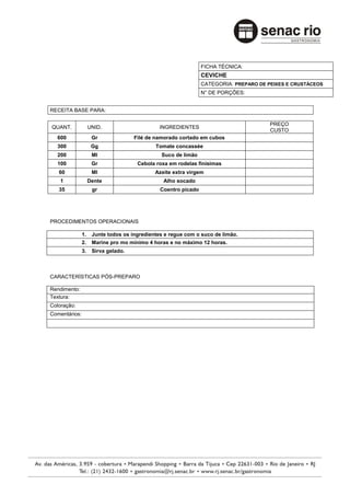 FICHA TÉCNICA:
                                                                CEVICHE
                                                                CATEGORIA: PREPARO DE PEIXES E CRUSTÁCEOS
                                                                N° DE PORÇÕES:


RECEITA BASE PARA:

                                                                                       PREÇO
QUANT.              UNID.                      INGREDIENTES
                                                                                       CUSTO
  600                Gr              Filé de namorado cortado em cubos
  300                Gg                      Tomate concassée
  200                Ml                        Suco de limão
  100                Gr               Cebola roxa em rodelas finísimas
   60                Ml                      Azeite extra virgem
    1               Dente                       Alho socado
   35                gr                        Coentro picado




PROCEDIMENTOS OPERACIONAIS

               1.    Junte todos os ingredientes e regue com o suco de limão.
               2.    Marine pro mo mínimo 4 horas e no máximo 12 horas.
               3.    Sirva gelado.



CARACTERÍSTICAS PÓS-PREPARO

Rendimento:
Textura:
Coloração:
Comentários:
 