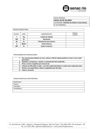 FICHA TÉCNICA:
                                                              GRAVLAX DE SALMÂO
                                                              CATEGORIA: PREPARO DE PEIXES E CRUSTÁCEOS
                                                              N° DE PORÇÕES:


RECEITA BASE PARA:

                                                                                         PREÇO
QUANT.          UNID.                       INGREDIENTES
                                                                                         CUSTO
    1            Kg                        Lombo de salmão
   200           Gr                           Sal grosso
   20            Gr                    Pimenta-do-reino branca
    2           Molho                       Endro (fresco)
   200           Gr                        Açúcar mascavo




PROCEDIMENTOS OPERACIONAIS

           1.   Em uma travessa plástica ou inox, colocar o filé de salmão partido ao meio e com a pele
                para baixo
           2.   Espalhar o sal grosso, o açúcar e a pimenta-do-reino quebrada
           3.   Picar o endro e espalhar por cima do sal
           4.   Colocar um filé sobre o outro – um com a pele para baixo e o outro com a pele para cima
           5.   Enrolar com papel filme e deixar na geladeira por três dias
           6.   Fatiar e consumir




CARACTERÍSTICAS PÓS-PREPARO

Rendimento:
Textura:
Coloração:
Comentários:
 