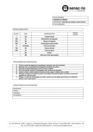 FICHA TÉCNICA:
                                                            LAGOSTA A MODA
                                                            CATEGORIA: PREPARO DE PEIXES E CRUSTÁCEOS
                                                            N° DE PORÇÕES:


RECEITA BASE PARA:

                                                                                         PREÇO
QUANT.            UNID.                        INGREDIENTES
                                                                                         CUSTO
    1              Kg                           Lagosta limpa
   300             Gr                      Mousseline de linguado
   500             Ml                         Bisque de lagosta
   300             Ml                      Champagne (espumante)
    2           Unidades                       Fava de baunilha
   100             Ml                           Creme de leite
   200             Gr                           Purê de aipim
                   Qb                               Amido
                   Qb                     Alho poro frito (decoração)



PROCEDIMENTOS OPERACIONAIS

    1.     Corte a cauda da lagosta em escalopes e tempere com sal e pimenta
    2.     Recheie com a mousseline de linguado formando uma torre
    3.     Envolva em papel laminado e leve ao forno a 200ºC.
    4.     Em uma panela, reduza o champagne com as favas de baunilha.
    5.     Junte o creme e deixe reduzir um pouco mais. Ligue o molho com o amido
    6.     Coloque a bisque no fundo do prato, uma colher de purê de aipim no centro e a torre de
           lagosta em cima do purê..
    7.     Pingue o molho de champagne ao redor e puxe com um palito para formar um desenho.
           Decore com o alho porro



CARACTERÍSTICAS PÓS-PREPARO

Rendimento:
Textura:
Coloração:
Comentários:
 
