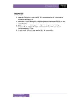 DIFERENCIAS DIVIDIDAS
13 de jEFGH
de 2011
UNIVERSIDAD JOSE
CARLOS MARIATEGUI
OBJETIVOS:
1. Que
I
ea
PQ
cRSTente c
U
TVWensible Vara los alumnos con un conocimiento
mínimo Xe matemáticas;
Y. Capacitar a los alumnos para
`
ue practiquen los métodos numéricos en una
computadora;
3. Elaborar programas simples que puedan usarse de manera sencilla en
aplicaciones científicas;
a
. Proporcionar software que resulte fácil de comprender.
 
