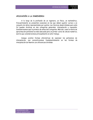 DIFERENCIAS DIVIDIDAS
13 de jbcde
de 2011
UNIVERSIDAD JOSE
CARLOS MARIATEGUI
APLICACIÓN A LA INGENIERIA
A lo largo de la profesión de un ingeniero, un físico, un matemático,
frecuentemente se presentan ocasiones en las que deben ajustar curvas a un
conjunto de datos representados por puntos. fas técnicas desarrolladas para este
fin pueden dividirse en dos categorías generales: interpolación y regresión.
Consideraremos aquí la primera de estas dos categorías. Más aún, como la teoría de
aproximación polinomial es más adecuada para un primer curso de cálculo numérico,
será la que consideraremos principalmente en este trabajo.
Aunque existen formas alternativas de expresar los polinomios de
interpolación, nos concentraremos fundamentalmente en las formas de
interpolación de Newton con diferencias divididas
 