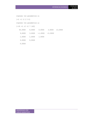 DIFERENCIAS DIVIDIDAS
13 de jwxy€
de 2011
UNIVERSIDAD JOSE
CARLOS MARIATEGUI
ingrese los parametros x:
[-2 -1 0 2 3 6]
ingrese los parametros y:
[-18 -5 -2 -2 7 142]
45.0000 9.0000 0.0000 3.0000 13.0000
9.0000 3.0000 -1.0000 -5.0000
1.0000 1.0000 1.0000
0.0000 0.0000
0.0000
 