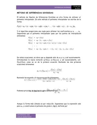 DIFERENCIAS DIVIDIDAS
13 de julio
de 2011
UNIVERSIDAD JOSE
CARLOS MARIATEGUI
METODO DE DIFERENCIAS DIVIDIDAS
El método de Newton de Diferencias Divididas es otra forma de obtener el
polinomio interpolador. En este método el polinomio interpolador se escribe de la
forma:
Pn(x) = a0 + (x x0)a1 +(x x0)(x x1)a2 ++(xx0)(x x1)(xxn1)an
Y el algoritmo proporciona una regla para obtener los coeficientes a0, a1, ««, an.
Imponiendo que el polinomio interpolador pase por los puntos de interpolación
obtenemos
De estas ecuaciones, es obvio que a0 depende solo de x0 y x1 y así sucesivamente.
Introducimos la nueva notación a0=f[x0], a1=f[x0,x1], y así sucesivamente, con
f[x0]=f(x0), como se ve de la primera ecuación. Restando las dos primeras
ecuaciones obtenemos
Restando las segunda y la terceraecuación obtenemos:
Podemos proceder de igual modo para demostrar que
Aunque la forma más cómoda es por inducción. Suponemos que la expresión vale
para an-1 y construimos el polinomio de grado n, Qn(x), definido por
 