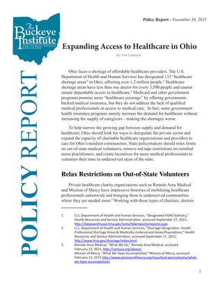 1
Expanding Access to Healthcare in Ohio
POLICYREPORT
	 Ohio faces a shortage of affordable healthcare providers. The U.S.
Department of Health and Human Services has designated 133 “healthcare
shortage areas” in Ohio, affecting over 1.2 million people.1
Healthcare
shortage areas have less than one doctor for every 3,500 people and cannot
ensure dependable access to healthcare.2
Medicaid and other government
programs promise more “healthcare coverage” by offering government-
backed medical insurance, but they do not address the lack of qualified
medical professionals or access to medical care. In fact, some government
health insurance programs merely increase the demand for healthcare without
increasing the supply of caregivers—making the shortages worse.
	 To help narrow the growing gap between supply and demand for
healthcare, Ohio should look for ways to deregulate the private sector and
expand the capacity of charitable healthcare organizations and providers to
care for Ohio’s neediest communities. State policymakers should relax limits
on out-of-state medical volunteers, remove red tape restrictions on certified
nurse practitioners, and create incentives for more medical professionals to
volunteer their time in underserved areas of the state.
Relax Restrictions on Out-of-State Volunteers
	 Private healthcare charity organizations such as Remote Area Medical
and Mission of Mercy have impressive histories of mobilizing healthcare
professionals nationwide and bringing them to underserved communities
where they are needed most.3
Working with these types of charities, doctors
1	 U.S. Department of Health and Human Services, “Designated HSPA Statistics,” 	 	
	 Health Resources and Service Administration, accessed September 17, 2015, 	 	
	 http://datawarehouse.hrsa.gov/tools/hdwreports/reports.aspx.
2	 U.S. Department of Health and Human Services, “Shortage Designation: Health 		
	 Professional Shortage Areas & Medically Underserved Areas/Populations,” Health	
	 Resources and Service Administration, accessed September 17, 2015, 	 	 	
	 http://www.hrsa.gov/shortage/index.html.
3	 Remote Area Medical, “What We Do,” Remote Area Medical, accessed 		 	
	 February 13, 2015, http://ramusa.org/about/;					
	 Mission of Mercy, “What We Have Accomplished,” Mission of Mercy, accessed 	 	
	 February 13, 2015 http://www.amissionofmercy.org/maryland-pennsylvania/what-	
	 we-have-accomplished/.
Policy Report - November 30, 2015
By Tom Lampman
 