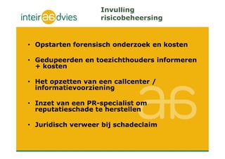 Invulling
risicobeheersing
• Opstarten forensisch onderzoek en kosten
• Gedupeerden en toezichthouders informeren
+ kosten
• Het opzetten van een callcenter /
informatievoorziening
• Inzet van een PR-specialist om
reputatieschade te herstellen
• Juridisch verweer bij schadeclaim
 