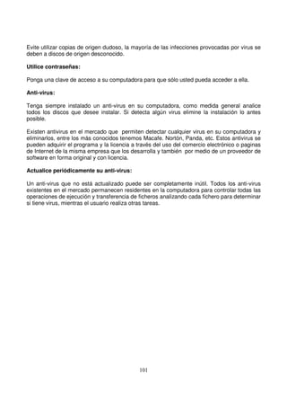 Evite utilizar copias de origen dudoso, la mayoría de las infecciones provocadas por virus se
deben a discos de origen desconocido.
Utilice contraseñas:
Ponga una clave de acceso a su computadora para que sólo usted pueda acceder a ella.
Anti-virus:
Tenga siempre instalado un anti-virus en su computadora, como medida general analice
todos los discos que desee instalar. Si detecta algún virus elimine la instalación lo antes
posible.
Existen antivirus en el mercado que permiten detectar cualquier virus en su computadora y
eliminarlos, entre los más conocidos tenemos Macafe. Nortón, Panda, etc. Estos antivirus se
pueden adquirir el programa y la licencia a través del uso del comercio electrónico o paginas
de Internet de la misma empresa que los desarrolla y también por medio de un proveedor de
software en forma original y con licencia.
Actualice periódicamente su anti-virus:
Un anti-virus que no está actualizado puede ser completamente inútil. Todos los anti-virus
existentes en el mercado permanecen residentes en la computadora para controlar todas las
operaciones de ejecución y transferencia de ficheros analizando cada fichero para determinar
si tiene virus, mientras el usuario realiza otras tareas.
 