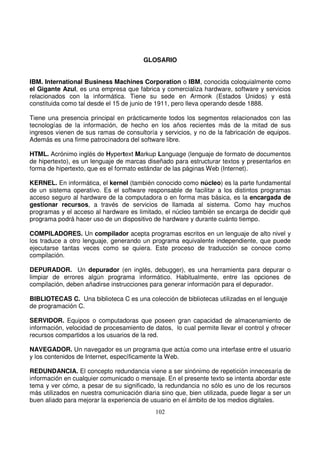 GLOSARIO
IBM. International Business Machines Corporation o IBM, conocida coloquialmente como
el Gigante Azul, es una empresa que fabrica y comercializa hardware, software y servicios
relacionados con la informática. Tiene su sede en Armonk (Estados Unidos) y está
constituida como tal desde el 15 de junio de 1911, pero lleva operando desde 1888.
Tiene una presencia principal en prácticamente todos los segmentos relacionados con las
tecnologías de la información, de hecho en los años recientes más de la mitad de sus
ingresos vienen de sus ramas de consultoría y servicios, y no de la fabricación de equipos.
Además es una firme patrocinadora del software libre.
HTML. Acrónimo inglés de Hypertext Markup Language (lenguaje de formato de documentos
de hipertexto), es un lenguaje de marcas diseñado para estructurar textos y presentarlos en
forma de hipertexto, que es el formato estándar de las páginas Web (Internet).
KERNEL. En informática, el kernel (también conocido como núcleo) es la parte fundamental
de un sistema operativo. Es el software responsable de facilitar a los distintos programas
acceso seguro al hardware de la computadora o en forma mas básica, es la encargada de
gestionar recursos, a través de servicios de llamada al sistema. Como hay muchos
programas y el acceso al hardware es limitado, el núcleo también se encarga de decidir qué
programa podrá hacer uso de un dispositivo de hardware y durante cuánto tiempo.
COMPILADORES. Un compilador acepta programas escritos en un lenguaje de alto nivel y
los traduce a otro lenguaje, generando un programa equivalente independiente, que puede
ejecutarse tantas veces como se quiera. Este proceso de traducción se conoce como
compilación.
DEPURADOR. Un depurador (en inglés, debugger), es una herramienta para depurar o
limpiar de errores algún programa informático. Habitualmente, entre las opciones de
compilación, deben añadirse instrucciones para generar información para el depurador.
BIBLIOTECAS C. Una biblioteca C es una colección de bibliotecas utilizadas en el lenguaje
de programación C.
SERVIDOR. Equipos o computadoras que poseen gran capacidad de almacenamiento de
información, velocidad de procesamiento de datos, lo cual permite llevar el control y ofrecer
recursos compartidos a los usuarios de la red.
NAVEGADOR. Un navegador es un programa que actúa como una interfase entre el usuario
y los contenidos de Internet, específicamente la Web.
REDUNDANCIA. El concepto redundancia viene a ser sinónimo de repetición innecesaria de
información en cualquier comunicado o mensaje. En el presente texto se intenta abordar este
tema y ver cómo, a pesar de su significado, la redundancia no sólo es uno de los recursos
más utilizados en nuestra comunicación diaria sino que, bien utilizada, puede llegar a ser un
buen aliado para mejorar la experiencia de usuario en el ámbito de los medios digitales.
 