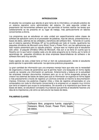 INTRODUCCION
Al estudiar los conceptos que aborda el gran tema de la informática y el estudio práctico de
un sistema operativo como administrador del sistema. En esta segunda unidad se
presentarán las herramientas software que han permitido al hombre realizar las tareas que
cotidianamente se les presenta en su lugar de trabajo, más particularmente en labores
concernientes a oficina.
Los programas que se estudiaran en esta unidad son específicamente sobre clases de
software de aplicación como es el procesador de palabras, hoja de cálculo, presentaciones y
bases de datos, además de las utilidades y beneficios del software libre. Teniendo en cuenta
que el sistema operativo Windows XP se ha proliferado por todo el mundo, igualmente los
paquetes ofimáticos de Microsoft como Word, Excel y Power Point, son las aplicaciones que
este modulo presentará para su estudio práctico, aunque esto no implica que el estudiante
sólo utilice el paquete ofimático Office de Microsoft, más aún si se tiene en cuenta que la
filosofía con lo que fueron creados cada uno de estos programa es la misma, por lo tanto el
aprendizaje de paquetes ofimáticos de otras empresas desarrolladoras de software o de
software libre será muy sencillo.
Cada capitulo de esta unidad tiene al final un item de autoevaluación, donde el estudiante
podrá ejercitar lo aprendido realizando los ejercicios prácticos propuestos.
La gran cantidad de información que una empresa maneja hace que esta vea la necesidad
de organizarla a través de parámetros que le permita hacer una búsqueda en forma rápida
cuando se necesite una información en particular. Anteriormente y todavía en la actualidad
las empresas manejan documentos impresos pero ya no en forma exagerada porque se
crearon los sistemas de bases de datos para que la información se organice en forma digital
o más precisamente a través de registros y/o archivos evitando al máximo la documentación
impresa. Entonces nos podemos imaginar miles y miles de registros almacenados en una
computadora con toda la información concerniente a la empresa en un espacio muy mínimo
que sería el espacio que ocupa la computadora. De acuerdo a la importancia que tienen las
bases de datos, se estudiaran conceptos muy básicos que permita al estudiante hacerse una
idea de la importancia y de cómo se estructuran las bases de datos.
PALABRAS CLAVES
Software libre, programa fuente, copyright,
freeware, Word, Excel, Power Point, bases
de datos.
 