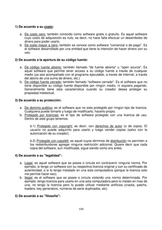 1) De acuerdo a su costo:
a. De costo cero: también conocido como software gratis o gratuito. Es aquel software
cuyo costo de adquisición es nulo, es decir, no hace falta efectuar un desembolso de
dinero para poder usarlo.
b. De costo mayor a cero: también se conoce como software "comercial o de pago". Es
el software desarrollado por una entidad que tiene la intención de hacer dinero con su
uso.
2) De acuerdo a la apertura de su código fuente:
a. De código fuente abierto: también llamado "de fuente abierta" u "open source". Es
aquel software que permite tener acceso a su código fuente a través de cualquier
medio (ya sea acompañado con el programa ejecutable, a través de Internet, a través
del abono de una suma de dinero, etc.)
b. De código fuente cerrado: también llamado "software cerrado". Es el software que no
tiene disponible su código fuente disponible por ningún medio, ni siquiera pagando.
Generalmente tiene esta característica cuando su creador desea proteger su
propiedad intelectual.
3) De acuerdo a su protección:
a. De dominio publico: es el software que no esta protegido por ningún tipo de licencia.
Cualquiera puede tomarlo y luego de modificarlo, hacerlo propio.
b. Protegido por licencias: es el tipo de software protegido con una licencia de uso.
Dentro de este grupo tenemos:
b.1) Protegido con copyright: es decir, con derechos de autor (o de copia). El
usuario no puede adquirirlo para usarlo y luego vender copias (salvo con la
autorización de su creador).
b.2) Protegido con copyleft: es aquel cuyos términos de distribución no permiten a
los redistribuidores agregar ninguna restricción adicional. Quiere decir que cada
copia del software, aun modificada, sigue siendo como era antes.
4) De acuerdo a su "legalidad":
a. Legal: es aquel software que se posee o circula sin contravenir ninguna norma. Por
ejemplo, si tengo un software con su respectiva licencia original y con su certificado de
autenticidad, o si lo tengo instalado en una sola computadora (porque la licencia solo
me permite hacer eso).
b. Ilegal: es el software que se posee o circula violando una norma determinada. Por
ejemplo: tengo licencia para usarlo en una sola computadora pero lo instalo en mas de
una, no tengo la licencia pero lo puedo utilizar mediante artificios (cracks, patchs,
loaders, key generators, números de serie duplicados, etc)
5) De acuerdo a su "filosofía":
 