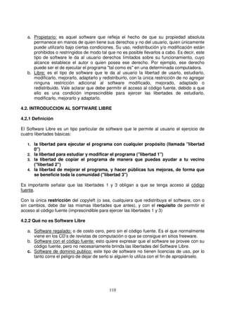 a. Propietario: es aquel software que refleja el hecho de que su propiedad absoluta
permanece en manos de quien tiene sus derechos y no del usuario, quien únicamente
puede utilizarlo bajo ciertas condiciones. Su uso, redistribución y/o modificación están
prohibidos o restringidos de modo tal que no es posible llevarlos a cabo. Es decir, este
tipo de software le da al usuario derechos limitados sobre su funcionamiento, cuyo
alcance establece el autor o quien posea ese derecho. Por ejemplo, ese derecho
puede ser el de ejecutar el programa "tal como es" en una determinada computadora.
b. Libre: es el tipo de software que le da al usuario la libertad de usarlo, estudiarlo,
modificarlo, mejorarlo, adaptarlo y redistribuirlo, con la única restricción de no agregar
ninguna restricción adicional al software modificado, mejorado, adaptado o
redistribuido. Vale aclarar que debe permitir el acceso al código fuente, debido a que
ello es una condición imprescindible para ejercer las libertades de estudiarlo,
modificarlo, mejorarlo y adaptarlo.
4.2. INTRODUCCION AL SOFTWARE LIBRE
4.2.1 Definición
El Software Libre es un tipo particular de software que le permite al usuario el ejercicio de
cuatro libertades básicas:
1. la libertad para ejecutar el programa con cualquier propósito (llamada "libertad
0")
2. la libertad para estudiar y modificar el programa ("libertad 1")
3. la libertad de copiar el programa de manera que puedas ayudar a tu vecino
("libertad 2")
4. la libertad de mejorar el programa, y hacer públicas tus mejoras, de forma que
se beneficie toda la comunidad ("libertad 3")
Es importante señalar que las libertades 1 y 3 obligan a que se tenga acceso al código
fuente.
Con la única restricción del copyleft (o sea, cualquiera que redistribuya el software, con o
sin cambios, debe dar las mismas libertades que antes), y con el requisito de permitir el
acceso al código fuente (imprescindible para ejercer las libertades 1 y 3)
4.2.2 Qué no es Software Libre
a. Software regalado: o de costo cero, pero sin el código fuente. Es el que normalmente
viene en los CD’s de revistas de computación o que se consigue en sitios freeware.
b. Software con el código fuente: esto quiere expresar que el software se provee con su
código fuente, pero no necesariamente brinda las libertades del Software Libre.
c. Software de dominio publico: este tipo de software no tienen licencias de uso, por lo
tanto corre el peligro de dejar de serlo si alguien lo utiliza con el fin de apropiárselo.
 