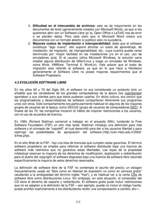 1. Dificultad en el intercambio de archivos: esto se da mayormente en los
documentos de texto (generalmente creados con Microsoft Word), ya que si los
queremos abrir con un Software Libre (p/ ej. Open Office o LaTeX) nos da error
o se pierden datos. Pero esta claro que si Microsoft Word creara sus
documentos con un formato abierto (o publico) esto no sucedería.
2. Mayores costos de implantación e interoperabilidad: dado que el software
constituye "algo nuevo", ello supone afrontar un costo de aprendizaje, de
instalación, de migración, de interoperabilidad, etc., cuya cuantía puede verse
disminuida por: mayor facilidad en las instalaciones y/o en el uso, uso de
emuladores (p/ej. Si el usuario utiliza Microsoft Windows, la solución seria
instalar alguna distribución de GNU/Linux y luego un emulador de Windows,
como Wine, VMWare. Terminal X, Win4Lin). Vale aclarar que el costo de
migración esta referido al software, ya que en lo que hace a Hardware
generalmente el Software Libre no posee mayores requerimientos que el
Software Propietario.
4.3 EVOLUCIÓN SOFTWARE LIBRE
En los años 60 y 70 del Siglo XX, el software no era considerado un producto sino un
añadido que los vendedores de los grandes computadores de la época (los mainframes)
aportaban a sus clientes para que éstos pudieran usarlos. En dicha cultura, era común que
los programadores y desarrolladores de software compartieran libremente sus programas
unos con otros. Este comportamiento era particularmente habitual en algunos de los mayores
grupos de usuarios de la época, como DECUS (grupo de usuarios de computadoras DEC). A
finales de los 70, las compañías iniciaron el hábito de imponer restricciones a los usuarios,
con el uso de acuerdos de licencia.
En 1984, Richard Stallman comenzó a trabajar en el proyecto GNU, fundando la Free
Software Foundation (FSF) un año más tarde. Stallman introdujo una definición para free
software y el concepto de "copyleft", el cual desarrolló para dar a los usuarios libertad y para
restringir las posibilidades de apropiación del software (http://cisn.metu.edu.tr/2002-
6/free.php).
En el sitio Web de la FSF, hay una lista de licencias que cumplen estas garantías. El término
software propietario se emplea para referirse al software distribuido baja una licencia de
software más restrictiva que no garantiza estas libertades. Las leyes de la propiedad
intelectual reservan la mayoría de los derechos de modificación, duplicación y redistribución
para el dueño del copyright; el software dispuesto bajo una licencia de software libre rescinde
específicamente la mayoría de estos derechos reservados.
La definición de software libre de la FSF no contempla el asunto del precio; un eslogan
frecuentemente usado es "libre como en libertad de expresión no como en cerveza gratis"
(aludiendo a la ambigüedad del término inglés "free"), y es habitual ver a la venta CDs de
software libre como distribuciones Linux. Sin embargo, en esta situación, el comprador del
CD tiene el derecho de copiarlo y redistribuirlo. El software gratis pude incluir restricciones
que no se adaptan a la definición de la FSF —por ejemplo, puede no incluir el código fuente,
puede prohibir explícitamente a los distribuidores recibir una compensación a cambio, etc—.
 
