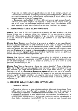 Porque de ese modo cualquiera puede adueñarse de el, por ejemplo, adquiere un
Software Libre, lo modifica, lo compila y lo distribuye con código cerrado. ¿Por que no
con Copyright? Porque de esa manera alguien le puede agregar alguna restricción, por
lo tanto no va a seguir siendo Software Libre.
4. De acuerdo a su legalidad: el Software Libre siempre es legal, porque al usarlo,
estudiarlo, modificarlo, adaptarlo y/o mejorarlo no estoy violando ninguna norma, ya
que de por si este tipo de software me permite hacerlo, con la única salvedad de no
poder agregarle ninguna restricción adicional cuando lo transfiera a otra persona.
4.5 LAS LIBERTADES BÁSICAS DEL SOFTWARE LIBRE
Libertad Cero: "usar el programa con cualquier propósito". Es decir, el ejercicio de esta
libertad implica que lo podemos utilizar con cualquier fin, ya sea educativo, cultural,
comercial, político, social, etc. Esta libertad deriva de que hay ciertas licencias que restringen
el uso del software a un determinado propósito, o que prohíben su uso para determinadas
actividades.
Libertad Uno: "Estudiar como funciona el programa, y adaptarlo a sus necesidades".
Significa que podemos estudiar su funcionamiento (al tener acceso al código fuente) lo que
nos va a permitir, entre otras cosas: descubrir funciones ocultas, averiguar como realiza
determinada tarea, descubrir que otras posibilidades tiene, que es lo que le falta para hacer
algo, etc. El adaptar el programa a mis necesidades implica que puedo suprimirle partes
que no me interesan, agregarle partes que considero importantes, copiarle una parte que
realiza una tarea y adicionarla a otro programa, etc.
Libertad Dos: "Distribuir copias". Quiere decir que soy libre de redistribuir el programa, ya
sea gratis o con algún costo, ya sea por email, FTP (protocolo de transferencia de archivos) o
en CD (disco compacto), ya sea a una persona o a varias, ya sea a un vecino o a una
persona que vive en otro país, etc.
Libertad Tres: "Mejorar el programa, y liberar las mejoras al publico". Tengo la libertad de
hacer mejor el programa, o sea que puedo: hacer menores los requerimientos de hardware
para funcionar, que tenga mayores prestaciones, que ocupe menos espacio, que tenga
menos errores, etc. El poder liberar las mejoras al publico quiere decir que si yo le realizo
una mejora que permita un requerimiento menor de hardware, o que haga que ocupe menos
espacio, soy libre de poder redistribuir ese programa mejorado, o simplemente proponer la
mejora en un lugar publico (un foro de noticias, una lista de correo, un sitio Web, un FTP, un
canal de Chat).
4.6 DECISIONES QUE AFECTA EL USO DEL SOFTWARE LIBRE
1. Libertad de elección:
a. Respecto al software: se obtiene la independencia del soporte de versiones. Es de
publico conocimiento que Microsoft ha dejado de ofrecer soporte de desarrollo a
Windows 95 y Windows 98, para dedicarse de lleno a Windows Me, 2000, XP y .NET.
b. Respecto al Hardware: al tener requisitos de funcionamiento no tan elevados, el
usuario no esta atado a la compra de una determinada computadora, o procesador, o
disco rígido, o cantidad de memoria RAM, etc. Esa compra que haga el usuario solo
 