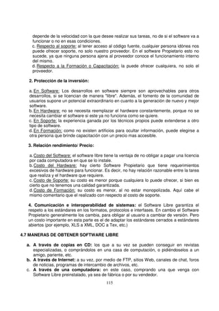 depende de la velocidad con la que desee realizar sus tareas, no de si el software va a
funcionar o no en esas condiciones.
c. Respecto al soporte: al tener acceso al código fuente, cualquier persona idónea nos
puede ofrecer soporte, no solo nuestro proveedor. En el software Propietario esto no
sucede, ya que ninguna persona ajena al proveedor conoce el funcionamiento interno
del mismo.
d. Respecto a la Formación o Capacitación: la puede ofrecer cualquiera, no solo el
proveedor.
2. Protección de la inversión:
a. En Software: Los desarrollos en software siempre son aprovechables para otros
desarrollos, si se licencian de manera "libre". Además, el fomento de la comunidad de
usuarios supone un potencial extraordinario en cuanto a la generación de nuevo y mejor
software.
b. En Hardware: no se necesita reemplazar el hardware constantemente, porque no se
necesita cambiar el software si este ya no funciona como se quiere.
c. En Soporte: la experiencia ganada por los técnicos propios puede extenderse a otro
tipo de software.
d. En Formación: como no existen artificios para ocultar información, puede elegirse a
otra persona que brinde capacitación con un precio mas accesible.
3. Relación rendimiento/ Precio:
a.Costo del Software: el software libre tiene la ventaja de no obligar a pagar una licencia
por cada computadora en que se lo instale.
b.Costo del Hardware: hay cierto Software Propietario que tiene requerimientos
excesivos de hardware para funcionar. Es decir, no hay relación razonable entre la tarea
que realiza y el hardware que requiere.
c. Costo de Soporte: su costo es menor porque cualquiera lo puede ofrecer, si bien es
cierto que no tenemos una calidad garantizada.
d.Costo de Formación: su costo es menor, al no estar monopolizada. Aquí cabe el
mismo comentario que el realizado con respecto al costo de soporte.
4. Comunicación e interoperabilidad de sistemas: el Software Libre garantiza el
respeto a los estándares en los formatos, protocolos e interfases. En cambio el Software
Propietario generalmente los cambia, para obligar al usuario a cambiar de versión. Pero
un costo importante en esta parte es el de adaptar los estándares cerrados a estándares
abiertos (por ejemplo, XLS a XML, DOC a Tex, etc.)
4.7 MANERAS DE OBTENER SOFTWARE LIBRE
a. A través de copias en CD: los que a su vez se pueden conseguir en revistas
especializadas, o comprándolos en una casa de computación, o pidiéndoselos a un
amigo, pariente, etc.
b. A través de Internet: a su vez, por medio de FTP, sitios Web, canales de chat, foros
de noticias, programas de intercambio de archivos, etc.
c. A través de una computadora: en este caso, comprando una que venga con
Software Libre preinstalado, ya sea de fábrica o por su vendedor.
 