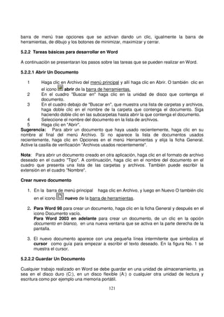 barra de menú trae opciones que se activan dando un clic, igualmente la barra de
herramientas, de dibujo y los botones de minimizar, maximizar y cerrar.
5.2.2 Tareas básicas para desarrollar en Word
A continuación se presentaran los pasos sobre las tareas que se pueden realizar en Word.
5.2.2.1 Abrir Un Documento
1 Haga clic en Archivo del menú principal y allí haga clic en Abrir. O también clic en
el icono abrir de la barra de herramientas.
2 En el cuadro "Buscar en" haga clic en la unidad de disco que contenga el
documento.
3 En el cuadro debajo de "Buscar en", que muestra una lista de carpetas y archivos,
haga doble clic en el nombre de la carpeta que contenga el documento. Siga
haciendo doble clic en las subcarpetas hasta abrir la que contenga el documento.
4 Seleccione el nombre del documento en la lista de archivos.
5 Haga clic en "Abrir".
Sugerencia: Para abrir un documento que haya usado recientemente, haga clic en su
nombre al final del menú Archivo. Si no aparece la lista de documentos usados
recientemente, haga clic en Opciones en el menú Herramientas y elija la ficha General.
Active la casilla de verificación "Archivos usados recientemente".
Nota: Para abrir un documento creado en otra aplicación, haga clic en el formato de archivo
deseado en el cuadro "Tipo". A continuación, haga clic en el nombre del documento en el
cuadro que presenta una lista de las carpetas y archivos. También puede escribir la
extensión en el cuadro "Nombre".
Crear nuevo documento
1. En la barra de menú principal haga clic en Archivo, y luego en Nuevo O también clic
en el icono nuevo de la barra de herramientas.
2. Para Word 98 para crear un documento, haga clic en la ficha General y después en el
icono Documento vacío.
Para Word 2003 en adelante para crear un documento, de un clic en la opción
documento en blanco, en una nueva ventana que se activa en la parte derecha de la
pantalla.
3. El nuevo documento aparece con una pequeña línea intermitente que simboliza el
cursor como guía para empezar a escribir el texto deseado. En la figura No. 1 se
muestra el cursor.
5.2.2.2 Guardar Un Documento
Cualquier trabajo realizado en Word se debe guardar en una unidad de almacenamiento, ya
sea en el disco duro (C:), en un disco flexible (A:) o cualquier otra unidad de lectura y
escritura como por ejemplo una memoria portátil.
 