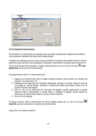 5.2.2.5 Imprimir Documentos
Para imprimir un documento es necesario que se tenga configurada la página para obtener
una excelente impresión del documento desarrollado.
También es necesario que el usuario antes de imprimir cualquier documente le dé un vistazo
preliminar para verificar como quedará la impresión. Esta opción la puede hacer sólo con un
clic en Archivo del menú principal y luego vista preliminar ó con un clic en el icono vista
preliminar, de la barra de herramientas.
Los pasos para imprimir un documento son:
1. Haga clic en Archivo del menú y luego la opción Imprimir, para entrar a la ventana de
imprimir. Ver figura No. 5.4.
2. Establezca las opciones de impresión deseadas, ejemplo al querer Imprimir más de
una copia al mismo tiempo escriba el número de copias que desea imprimir en el
cuadro "Número de copias".
3. Con un clic en las opciones de intervalos de página, puede seleccionar si desea
imprimir todo el documento o varias hojas o también la página actual donde se
encuentre, es decir donde esté el cursor en ese momento.
4. De un clic en aceptar.
Si desea imprimir todo el documento en forma rápida pueda dar un clic en el icono
imprimir, que se encuentra en la barra de herramientas.
Figura No. 5.4 ventana Imprimir
 