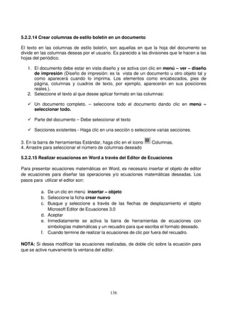 5.2.2.14 Crear columnas de estilo boletín en un documento
El texto en las columnas de estilo boletín, son aquellas en que la hoja del documento se
divide en las columnas deseas por el usuario. Es parecido a las divisiones que le hacen a las
hojas del periódico.
1. El documento debe estar en vista diseño y se activa con clic en menú – ver – diseño
de impresión (Diseño de impresión: es la vista de un documento u otro objeto tal y
como aparecerá cuando lo imprima. Los elementos como encabezados, pies de
página, columnas y cuadros de texto, por ejemplo, aparecerán en sus posiciones
reales.).
2. Seleccione el texto al que desee aplicar formato en las columnas:
Un documento completo. – seleccione todo el documento dando clic en menú –
seleccionar todo.
Parte del documento – Debe seleccionar el texto
Secciones existentes - Haga clic en una sección o seleccione varias secciones.
3. En la barra de herramientas Estándar, haga clic en el icono Columnas.
4. Arrastre para seleccionar el número de columnas deseado
5.2.2.15 Realizar ecuaciones en Word a través del Editor de Ecuaciones
Para presentar ecuaciones matemáticas en Word, es necesario insertar el objeto de editor
de ecuaciones para diseñar las operaciones y/o ecuaciones matemáticas deseadas. Los
pasos para utilizar el editor son:
a. De un clic en menú insertar – objeto
b. Seleccione la ficha crear nuevo
c. Busque y seleccione a través de las flechas de desplazamiento el objeto
Microsoft Editor de Ecuaciones 3.0
d. Aceptar
e. Inmediatamente se activa la barra de herramientas de ecuaciones con
simbologías matemáticas y un recuadro para que escriba el formato deseado.
f. Cuando termine de realizar la ecuaciones de clic por fuera del recuadro.
NOTA: Si desea modificar las ecuaciones realizadas, de doble clic sobre la ecuación para
que se active nuevamente la ventana del editor.
 