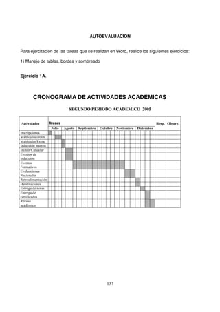 AUTOEVALUACION
Para ejercitación de las tareas que se realizan en Word, realice los siguientes ejercicios:
1) Manejo de tablas, bordes y sombreado
Ejercicio 1A.
CRONOGRAMA DE ACTIVIDADES ACADÉMICAS
Meses
!" !" !" !"
# ! " #
(
! #
! # )
* +
,-
+
*
+
. +
+
/
0 *
& 1
"
"
0
2
 