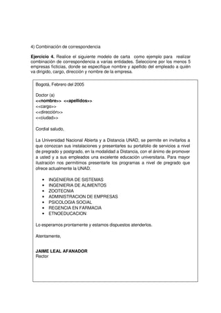 4) Combinación de correspondencia
Ejercicio 4. Realice el siguiente modelo de carta como ejemplo para realizar
combinación de correspondencia a varias entidades. Seleccione por los menos 5
empresas ficticias, donde se especifique nombre y apellido del empleado a quién
va dirigido, cargo, dirección y nombre de la empresa.
Bogotá, Febrero del 2005
Doctor (a)
<<nombre>> <<apellidos>>
<<cargo>>
<<dirección>>
<<ciudad>>
Cordial saludo,
La Universidad Nacional Abierta y a Distancia UNAD, se permite en invitarlos a
que conozcan sus instalaciones y presentarles su portafolio de servicios a nivel
de pregrado y postgrado, en la modalidad a Distancia, con el ánimo de promover
a usted y a sus empleados una excelente educación universitaria. Para mayor
ilustración nos permitimos presentarle los programas a nivel de pregrado que
ofrece actualmente la UNAD.
• INGENIERIA DE SISTEMAS
• INGENIERIA DE ALIMENTOS
• ZOOTECNIA
• ADMINISTRACION DE EMPRESAS
• PSICOLOGIA SOCIAL
• REGENCIA EN FARMACIA
• ETNOEDUCACION
Lo esperamos prontamente y estamos dispuestos atenderlos.
Atentamente,
JAIME LEAL AFANADOR
Rector
 