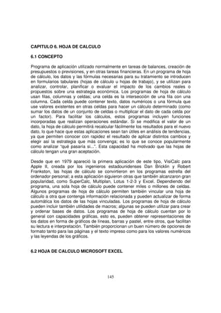 CAPITULO 6. HOJA DE CALCULO
6.1 CONCEPTO
Programa de aplicación utilizado normalmente en tareas de balances, creación de
presupuestos o previsiones, y en otras tareas financieras. En un programa de hoja
de cálculo, los datos y las fórmulas necesarias para su tratamiento se introducen
en formularios tabulares (hojas de cálculo u hojas de trabajo), y se utilizan para
analizar, controlar, planificar o evaluar el impacto de los cambios reales o
propuestos sobre una estrategia económica. Los programas de hoja de cálculo
usan filas, columnas y celdas; una celda es la intersección de una fila con una
columna. Cada celda puede contener texto, datos numéricos o una fórmula que
use valores existentes en otras celdas para hacer un cálculo determinado (como
sumar los datos de un conjunto de celdas o multiplicar el dato de cada celda por
un factor). Para facilitar los cálculos, estos programas incluyen funciones
incorporadas que realizan operaciones estándar. Si se modifica el valor de un
dato, la hoja de cálculo permitirá recalcular fácilmente los resultados para el nuevo
dato, lo que hace que estas aplicaciones sean tan útiles en análisis de tendencias,
ya que permiten conocer con rapidez el resultado de aplicar distintos cambios y
elegir así la estrategia que más convenga; es lo que se conoce popularmente
como analizar “qué pasaría si...”. Esta capacidad ha motivado que las hojas de
cálculo tengan una gran aceptación.
Desde que en 1979 apareció la primera aplicación de este tipo, VisiCalc para
Apple II, creada por los ingenieros estadounidenses Dan Bricklin y Robert
Frankston, las hojas de cálculo se convirtieron en los programas estrella del
ordenador personal; a esta aplicación siguieron otras que también alcanzaron gran
popularidad, como SuperCalc, Multiplan, Lotus 1-2-3 y Excel. Dependiendo del
programa, una sola hoja de cálculo puede contener miles o millones de celdas.
Algunos programas de hoja de cálculo permiten también vincular una hoja de
cálculo a otra que contenga información relacionada y pueden actualizar de forma
automática los datos de las hojas vinculadas. Los programas de hoja de cálculo
pueden incluir también utilidades de macros; algunas se pueden utilizar para crear
y ordenar bases de datos. Los programas de hoja de cálculo cuentan por lo
general con capacidades gráficas, esto es, pueden obtener representaciones de
los datos en forma de gráficos de líneas, barras y pastel, entre otros, que facilitan
su lectura e interpretación. También proporcionan un buen número de opciones de
formato tanto para las páginas y el texto impreso como para los valores numéricos
y las leyendas de los gráficos.
6.2 HOJA DE CALCULO MICROSOFT EXCEL
 
