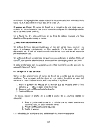 un número. Por ejemplo si se desea mostrar la ubicación del cursor mostrado en la
figura No. 6.1, se podría decir que está en la celda C4.
El cursor de Excel: El cursor de Excel es el recuadro de una celda que se
muestra en forma resaltada y se puede ubicar en cualquier sitio de la hoja con las
teclas de direcciones (flechas).
En la figura No. 6.1, Microsoft Excel en su área de trabajo, muestra una hoja
dividida en filas y columnas y el cursor.
¿Cómo es un archivo de Excel?
Un archivo de Excel está compuesto por un libro con varias hojas, es decir, es
como si estuviera manipulando un libro contable. En la parte inferior del
documento, en Excel se muestran cada una de las hojas que en el momento
posee el libro en uso.
Un archivo de Excel se reconoce porque tiene una extensión o apellido XLS o el
icono , que permite diferenciar sus archivos de los demás programas de Office.
Si esta familiarizado con los programas de office fácilmente puede aprender la
aplicación Microsoft Excel.
6.2.2 Empezar el uso de Excel
Como se dijo anteriormente el cursor de Excel es la celda que se encuentra
resaltada. Para empezar a digitar datos en una celda y los datos se salen del
ancho de la celda predeterminada, entonces realice lo siguiente:
1. Pase el puntero del Mouse en la división que se muestra entre y una
columna y otra, es decir entre dos letras.
2. Luego arrastre el Mouse hacia la derecha.
3. Suelte el Mouse
• Si desea reducir el ancho de la celda o ancho de la columna, realice lo
siguiente:
1. Pase el puntero del Mouse en la división que se muestra entre una
columna y otra, es decir entre dos letras.
2. Arrastre el Mouse hacia la izquierda
3. Suelte el Mouse.
• Si desea reducir o ampliar el alto de la celda o fila realice lo siguiente:
 