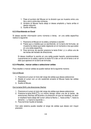 1. Pase el puntero del Mouse en la división que se muestra entre una
fila y otra o entre dos números.
2. Arrastre el Mouse hacia abajo si desea ampliarlo y hacia arriba si
desea reducirlo.
3. Suelte el Mouse.
6.2.3 Escribiendo en Excel
Si desea escribir información como números o letras, en una celda específica
realice lo siguiente:
1. Posicione el Mouse en la celda y empiece a escribir.
2. Fíjese que a medida que va escribiendo, en la barra de formulas, se
muestra los datos que están digitando en el momento o los que están
en una celda específica.
3. Para terminar de escribir presione la tecla Enter (↵) o utilice una de
las teclas del teclado de direcciones.
Si desea modificar lo escrito en una celda puede hacerlo, posicionandose
nuevamente en la celda y oprimir la tecla F2 o dar un clic en el texto o en el
dato que aparece en la barra de formulas.
6.2.4 Resaltar, marcar celdas o seleccionar celdas
Para resaltar o marcar celdas se puede realizar de la siguiente manera:
Con el Mouse
1. Posicione el cursor al inicio del rango de celdas que desea seleccionar.
2. Desde el cursor con un clic sostenido arrastre el Mouse hasta las celdas
deseadas.
3. Suelte el Mouse.
Con la tecla Shift y de direcciones (flecha)
1. Posicione el cursor al inicio del rango de celdas que desea seleccionar.
2. Presione la tecla Shift ( ) y al mismo tiempo utilice una de la teclas de
direcciones (flechas) de acuerdo a la dirección en que se resaltará, es decir
si resaltará hacia abajo del cursor utilice la flecha ↓ , hacia arriba ↑, hacia la
derecha → y hacia la izquierda ←.
3. Para terminar Suelte el teclado.
Con este sistema puede resaltar el rango de celdas que desee con mayor
precisión
 