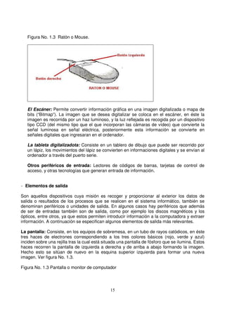 Figura No. 1.3 Ratón o Mouse.
El Escáner: Permite convertir información gráfica en una imagen digitalizada o mapa de
bits (“Bitmap”). La imagen que se desea digitalizar se coloca en el escáner, en éste la
imagen es recorrida por un haz luminoso, y la luz reflejada es recogida por un dispositivo
tipo CCD (del mismo tipo que el que incorporan las cámaras de vídeo) que convierte la
señal luminosa en señal eléctrica, posteriormente esta información se convierte en
señales digitales que ingresaran en el ordenador.
La tableta digitalizadota: Consiste en un tablero de dibujo que puede ser recorrido por
un lápiz, los movimientos del lápiz se convierten en informaciones digitales y se envían al
ordenador a través del puerto serie.
Otros periféricos de entrada: Lectores de códigos de barras, tarjetas de control de
acceso, y otras tecnologías que generan entrada de información.
- Elementos de salida
Son aquellos dispositivos cuya misión es recoger y proporcionar al exterior los datos de
salida o resultados de los procesos que se realicen en el sistema informático, también se
denominan periféricos o unidades de salida. En algunos casos hay periféricos que además
de ser de entradas también son de salida, como por ejemplo los discos magnéticos y los
ópticos, entre otros, ya que estos permiten introducir información a la computadora y extraer
información. A continuación se especifican algunos elementos de salida más relevantes.
La pantalla: Consiste, en los equipos de sobremesa, en un tubo de rayos catódicos, en éste
tres haces de electrones correspondiendo a los tres colores básicos (rojo, verde y azul)
inciden sobre una rejilla tras la cual está situada una pantalla de fósforo que se ilumina. Estos
haces recorren la pantalla de izquierda a derecha y de arriba a abajo formando la imagen.
Hecho esto se sitúan de nuevo en la esquina superior izquierda para formar una nueva
imagen. Ver figura No. 1.3.
Figura No. 1.3 Pantalla o monitor de computador
 