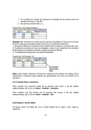 1. En la celda C2, donde se colocará el resultado de la primera suma se
escribe la fórmula =A2+B2
2. Se oprime la tecla Enter (↵ ).
Figura No. 6.5 Cuadro ejemplo 1
Ejemplo 1A: Teniendo en cuenta que los demás resultados se hace con la misma
formula, entonces se puede copiar la formula en las demás celdas así:
1. Se pasa el Mouse en la parte inferior derecha de la ventana. (ver figura No. 6.6).
2. Cuando se convierta en una cruz delgada, se da un clic sostenido y se arrastrar
hasta donde se necesite la formula y luego se suelta el Mouse.
3. Inmediatamente aparecen los demás resultados.
Figura No. 6.6 Ejemplo 1A.
Nota: para realizar cálculos en Excel es necesario que utilicen las celdas como
referencias o ubicación para realizar las operaciones, tal como se mostró en el
ejemplo 1.
6.2.7 Insertar filas y columnas
Para insertar una columna antes de la posición del cursor o de las celdas
seleccionadas, de un clic en menú – insertar – columna.
Para insertar una fila encima de la posición del cursos o de las celdas
seleccionadas, de un clic en menú – insertar – fila
6.2.8 Copiar y mover datos
Si desea mover los datos de una o varias celdas de un lugar a otro, haga lo
siguiente:
 