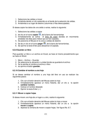 1. Seleccione las celdas a mover
2. Arrástrela dando un clic sostenido en el borde de la selección de celdas.
3. Arrástrelas a su lugar de destino (columnas o filas desocupadas).
Si desea copiar los datos de una celda o varias, realice lo siguiente:
1. Seleccione las celdas a copiar
2. de clic en el icono copiar , de la barra de herramientas
3. Inmediatamente se activa el área de copia (bordes en movimiento
alrededor de ellas para indicar que se han copiado).
4. Se posiciona el Mouse en la zona o celdas de destino
5. Se da un clic en el icono pegar , de la barra de herramientas.
6. Se oprime la tecla Enter para desactivar el copiado.
6.2.9 Guardar un libro
Para guardar un libro o un archivo en Excel, se hace el mismo procedimiento que
se hace en Word:
1. Menú – Archivo – Guardar
2. Se selecciona la ubicación o unidad donde se guardará el archivo
3. Se le escribe el nombre al archivo o libro
4. se oprime el botón guardar.
6.2.10 Cambiar el nombre a una hoja
Si se desea cambiar el nombre a una hoja del libro en uso se realizan los
siguientes pasos:
1. Clic con el botón derecho del Mouse sobre la hoja
2. Inmediatamente aparece un menú flotante, dar un clic a la opción
cambiar nombre.
3. Colocar el nombre deseado
4. Oprimir la tecla Enter (↵ )
6.2.11 Mover o copiar hojas
Si desea mover una hoja de un lugar a u otro, realice lo siguiente:
1. Clic con el botón derecho del Mouse sobre la hoja a mover
2. Inmediatamente aparece un menú flotante, dar un clic a la opción
mover o copiar.
3. Aparece la ventana de mover o copiar hojas. Ver figura No. 6.7.
 