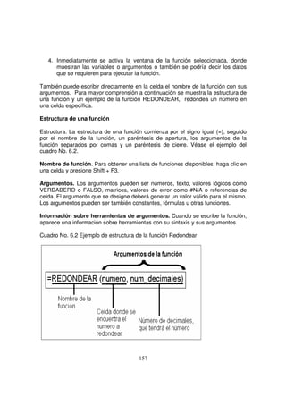 4. Inmediatamente se activa la ventana de la función seleccionada, donde
muestran las variables o argumentos o también se podría decir los datos
que se requieren para ejecutar la función.
También puede escribir directamente en la celda el nombre de la función con sus
argumentos. Para mayor comprensión a continuación se muestra la estructura de
una función y un ejemplo de la función REDONDEAR, redondea un número en
una celda específica.
Estructura de una función
Estructura. La estructura de una función comienza por el signo igual (=), seguido
por el nombre de la función, un paréntesis de apertura, los argumentos de la
función separados por comas y un paréntesis de cierre. Véase el ejemplo del
cuadro No. 6.2.
Nombre de función. Para obtener una lista de funciones disponibles, haga clic en
una celda y presione Shift + F3.
Argumentos. Los argumentos pueden ser números, texto, valores lógicos como
VERDADERO o FALSO, matrices, valores de error como #N/A o referencias de
celda. El argumento que se designe deberá generar un valor válido para el mismo.
Los argumentos pueden ser también constantes, fórmulas u otras funciones.
Información sobre herramientas de argumentos. Cuando se escribe la función,
aparece una información sobre herramientas con su sintaxis y sus argumentos.
Cuadro No. 6.2 Ejemplo de estructura de la función Redondear
 