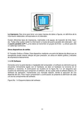La impresora: Nos sirve para tener una copia impresa de datos o figuras, en definitiva de la
información elaborada o almacenada en el ordenador.
Existen diferentes tipos de impresoras, matriciales o de agujas, de inyección de tinta, láser,
etc. Todas ellas suelen recibir la información a través del puerto paralelo del ordenador – por
el puerto paralelo (LPT 1,..) los datos se transmiten en grupos de 8 bits – y utilizan para ello
un cable tipo Centronics.
Otros dispositivos de salida:
El Trazador Gráfico o Plotter: Este dispositivo mediante una serie de lápices de dibujo que va
escogiendo puede realizar dibujos de gran precisión, se utiliza en diseño gráfico y estudios
de arquitectura básicamente.
1.1.2 El Software
Conocida como la parte blanda o impalpable del computador, el software es elemento que se
encuentra íntimamente ligado con el hardware, es decir al hardware no funciona sin el
software y viceversa. A continuación se muestra en la figura No 1.4. Un esquema que
muestra los elementos que componen al software, de los cuales está el software Básico y el
Software de aplicación, manteniendo una marcada relación, donde la ejecución de uno
depende del otro. Para mayor comprensión a continuación se presenta la definición de cada
uno de los componentes del software.
Figura No. 1.4 Esquema básico del software
 