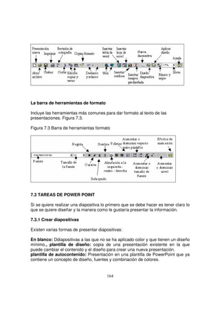 La barra de herramientas de formato
Incluye las herramientas más comunes para dar formato al texto de las
presentaciones. Figura 7.3.
Figura 7.3 Barra de herramientas formato
7.3 TAREAS DE POWER POINT
Si se quiere realizar una diapositiva lo primero que se debe hacer es tener claro lo
que se quiere diseñar y la manera como le gustaría presentar la información.
7.3.1 Crear diapositivas
Existen varias formas de presentar diapositivas:
En blanco: Ddiapositivas a las que no se ha aplicado color y que tienen un diseño
mínimo., plantilla de diseño: copia de una presentación existente en la que
puede cambiar el contenido y el diseño para crear una nueva presentación.
plantilla de autocontenido: Presentación en una plantilla de PowerPoint que ya
contiene un concepto de diseño, fuentes y combinación de colores.
 