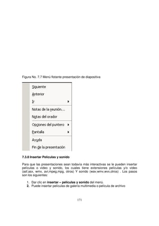 Figura No. 7.7 Menú flotante presentación de diapositiva
7.3.8 Insertar Películas y sonido
Para que las presentaciones sean todavía más interactivas se le pueden insertar
películas o video y sonido, los cuales tiene extensiones películas y/o video
(asf,asx, wmx, avi,mpeg,mpg, otros) Y sonido (wav,wmv,wvx,otros) . Los pasos
son los siguientes:
1. Dar clic en insertar – películas y sonido del menú.
2. Puede insertar películas de galería multimedia o película de archivo
 