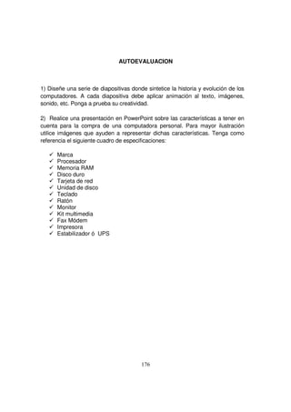 AUTOEVALUACION
1) Diseñe una serie de diapositivas donde sintetice la historia y evolución de los
computadores. A cada diapositiva debe aplicar animación al texto, imágenes,
sonido, etc. Ponga a prueba su creatividad.
2) Realice una presentación en PowerPoint sobre las características a tener en
cuenta para la compra de una computadora personal. Para mayor ilustración
utilice imágenes que ayuden a representar dichas características. Tenga como
referencia el siguiente cuadro de especificaciones:
Marca
Procesador
Memoria RAM
Disco duro
Tarjeta de red
Unidad de disco
Teclado
Ratón
Monitor
Kit multimedia
Fax Módem
Impresora
Estabilizador ó UPS
 