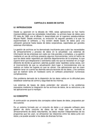 CAPITULO 8. BASES DE DATOS
8.1 INTRODUCCION
Desde su aparición en la década de 1950, estas aplicaciones se han hecho
imprescindibles para las sociedades industriales. La primera base de datos para
PC data de 1980; era el dBase II, desarrollado por el ingeniero estadounidense
Wayne Ratliff. Desde entonces, su evolución ha seguido paralela a la que ha
experimentado el software, y hoy existen desde bases de datos para una
utilización personal hasta bases de datos corporativas, soportadas por grandes
sistemas informáticos.
La gestión de archivos se ha demostrado insuficiente para cubrir las necesidades
de almacenamiento y proceso de datos en la actualidad. Los sistemas de
información de las empresas son cada vez más grandes y complejos, y su gestión
mediante el uso de archivos presenta algunos inconvenientes, como el hecho de
que los datos están repartidos por distintos departamentos de la empresa, lo que
supone tener que desplazarse o solicitarlos cada vez que se necesitan en un lugar
diferente de donde se generan; además pueden estar repetidos varias veces, con
el inconveniente de que su actualización dará lugar a inconsistencias sino se
realizan en todos los lugares en que se ubican. Las aplicaciones que se creen
deberán tener en cuenta las distintas estructuraciones de los datos, y los cambios
que se realicen tanto en hardware como en software presentaran numerosas
complicaciones.
Otro problema derivado de la dispersión de los datos radica en la dificultad para
establecer sistemas de control y seguridad de los mismos.
Los sistemas de bases de datos pretenden dar solución a los problemas
expuestos mediante la integración de los archivos de datos, de su estructura y de
las aplicaciones que lo manejan.
8.2 CONCEPTO
A continuación se presenta dos conceptos sobre bases de datos, propuestos por
dos autores:
Es un sistema formado por un conjunto de datos y un paquete software para
gestión de dicho conjunto de datos de tal modo que: se controla el
almacenamiento de datos redundantes, los datos resultan independientes de los
programas que los usan, se almacenan las relaciones entre los datos junto con
éstos y se puede acceder a los datos de diversas formas.
 