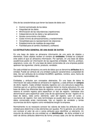 Otra de las características que tienen las bases de datos son:
• Control centralizado de los datos
• Integridad de los datos
• Minimización de las redundancias (repeticiones)
• Independencia de los datos y las aplicaciones
• Acceso concurrente a los datos
• Coste mínimo de almacenamiento y mantenimiento
• Versatilidad para la representación de relaciones
• Establecimiento de medidas de seguridad
• Facilidad para el cambio (hardware y software)
8.3 ESTRUCTURA GENERAL DE UNA BASE DE DATOS
En una base de datos se almacena información de una serie de objetos y
elementos. Estos objetos reciben el nombre de entidades. Entidad es cualquier
ente sobre el que se almacena información. Por ejemplo, en una base de datos
académicos podrá ver información de las siguientes entidades Alumno, profesor,
asignatura, curso, etc. En una base de datos comerciales de una empresa podrán
aparecer las siguientes: cliente, producto, vendedor.
De cada entidad se almacena una serie de datos que se denomina atributos de la
entidad. Puede ser atributo de una entidad cualquier característica o propiedad de
ésta. Así son atributos de la entidad ALUMNO, apellidos, nombre, sexo, fecha de
nacimiento, nacionalidad, etc.
Entidades y atributos son conceptos abstractos. En una base de datos la
información de cada entidad se almacena en registros, y cada atributo en campos
de dicho registro. Cada entidad necesita registros con una estructura específica,
mientras que en un archivo todos los registros tienen la misma estructura. En una
base de datos hay diferentes tipos de registros, uno por entidad. Normalmente, se
reserva el nombre registro para especificar un tipo de registro. Usándose otra
denominación para especificar cada unas de las apariciones de ese registro en la
base de datos., tales como: elemento, valor del registro, valor en curso, u
ocurrencia de registro. Con esta terminología se puede decir que en la base de
datos comerciales antes mencionada, hay un registro de vendedor y tantas
ocurrencias de dicho registro como vendedores tengan la empresa.
Normalmente no es necesario conocer los valores de todos los atributos de una
entidad para determinar si dos elementos son iguales. Por lo general, es suficiente
con conocer el valor de uno o varios atributos para identificar un elemento. Un
conjunto de atributos de una entidad es un identificador de dicha entidad si el
valor de dichos atributos determina de forma unívoca cada uno de los elementos
 