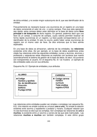 de dicha entidad, y no existe ningún subconjunto de él, que sea identificador de la
entidad.
Frecuentemente es necesario buscar una ocurrencia de un registro en una base
de datos conociendo el valor de uno o varios campos. Para que esta operación
sea rápida, estos campos deben estar definidos en la base de datos como llave
principal o de búsqueda de dicho registro. En general, podemos decir que una
llave es un campo, o conjunto de campos, cuyos valores permiten localizar de
forma rápida ocurrencias en un registro. La llave puede corresponderse con un
identificador de la entidad. Si esto no ocurre, podrá haber varias ocurrencias de
registro con el mismo valor de llave. Se dice entonces que la llave admite
duplicados.
En una base de datos se almacenan, además de las entidades, las relaciones
existentes entre ellas. Así por ejemplo, en la base de datos académicos antes
citada hay relaciones entre las siguientes entidades: cursos y alumnos, alumnos y
profesores y asignaturas estas relaciones se explicitan con punteros que inserta
automáticamente el sistema de gestión de la base de datos; es decir, los punteros
son transparentes al usuario. En el esquema No. 8.1 se muestra un ejemplo de
dos entidades cada una con sus atributos.
Esquema No. 8.1 Ejemplo de entidades y sus atributos
Las relaciones entre entidades pueden ser simples o complejas (ver esquema No.
8.2). Una relación es simple cuando es unívoca (uno a uno). Es simple la relación
existente entre alumno y expediente o profesor y horario. Cualquier relación que
no sea biunívoca se dice que es compleja. Son complejas las relaciones de uno a
muchos, la existente entre un alumno y carrera de las que está matriculado. Las
relaciones muchos a muchos son también complejas. A este último grupo
 