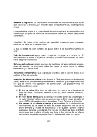 Reserva y seguridad: La información almacenada en una base de datos es de
gran valor para la empresa, por ello debe estar protegida contra su posible pérdida
o robo.
La seguridad se refiere a la protección de los datos contra el acceso accidental o
intencionado por parte de individuos no autorizados y contra su debida destrucción
a alteración.
Integridad: Se refiere a las medidas de seguridad empleadas para conservar
correctos los datos en la base de datos.
El que los datos no sean correctos se puede deber a las siguientes fuentes de
error:
Fallo del hardware del equipo, como por ejemplo un golpe de la cabeza de L/E
(lectura/escritura) sobre la superficie del disco, dañado o destruyendo los datos
sobre esa porción del disco.
Defectos del software: debido a errores de tipo lógico por parte del programador.
Antes de ejecutar los programas sobre las bases de datos, estos no deben
contener ningún tipo de error.
Actualización incompleta: Que se produce cuando se cae el sistema debido a un
corte en el flujo de corriente.
Inserción de datos no válidos: Para lo cual el DBA (Administrador de Base de
Datos) debe incluir procedimientos de chequeo o validación que se ejecutará cada
vez que se intente una operación de actualización. Los procedimientos de
validación pueden ser sobre:
a) El tipo de datos, Que debe ser del mismo tipo que el especificado en la
base de datos: caracteres, decimal punto fijo, punto flotante, numérico,
texto etc.
b) El valor de los datos; para que sólo pueden estar dentro de unos tangos y
no deje introducir valores que no pertenezcan a dicho rango; ejemplo: el
campo MES sólo puede contener los valores Enero, Febrero.. y diciembre.
c) los valores de las claves primarias y secundarias: En la declaración de
los esquemas de las bases de datos se pueden especificar cual va ser la
clave primaria y cuales la secundarias y si pueden generar valores
duplicados para las secundarias A la hora de introducir los datos el DBMS
comprueba que la clave primaria sea única y los valores de las claves
secundarias se puedan repetir en función de las condiciones impuestas.
 