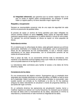 d) Integridad referencial, que garantiza que no existan registros hijos si es
que no existe el registro padre correspondiente; sin embargo si puede
haber un registro padre y no tener asociado ningún registro hijo.
Respaldo y recuperación
Siempre es recomendable conservar más de una copia de seguridad de cada
archivo en prevención de posibles fallos.
El proceso de copiar un archivo de forma periódica para dejar reflejados los
últimos cambios habidos se llama respaldo. Estas copias de seguridad deben
realizarse regularmente y guardarse en un edificio distinto o incluso en otra ciudad.
Por ejemplo, los archivos basados en discos se copian en otros paquetes de
discos.
Redundancia mínima
En un sistema que no utiliza bases de datos, cada aplicación ejecuta sus archivos
particulares, diseñados a la medida de sus necesidades, para el procesamiento
eficaz de las operaciones de E/S (Entrada/salida), lo que a menudo origina
redundancia en los datos almacenados, con el consecuente aumento de los
costos de almacenamiento.
Pero a pesar de todo, no es conveniente eliminar toda la redundancia, sino
mantener a los diferentes archivos ligados entre sí por medio de un campo común,
como se puede observar en las figuras 4.3 y 4.5.
La redundancia debe controlarse para facilitar el acceso a los datos de forma
eficiente y rápida.
Consistencia de los datos
Es una consecuencia del objetivo anterior, Supongamos que un empleado tiene
asignadas dos entradas diferentes en la base de datos y el DBMS no está al tanto
de la duplicidad. Habrá momentos en que ambas entradas no concuerden; esto
sucede cuando una entrada se ha modificado y la otra no. En los sistemas
antiguos los datos redundantes se actualizan a través de programas distintos, lo
que podía dar lugar a errores.
En un ambiente dinámico las operaciones de actualización insertar, borrar y
modificar registros se realizan con mucha frecuencia. Es necesario que el sistema
de base de datos evite la inconsistencia de los datos, reduciendo al mínimo la
redundancia y manteniendo en todo momento la integridad de los datos.
 