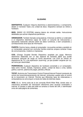 GLOSARIO
DISPOSITIVO. Cualquier máquina electrónica o electromecánica, o componente,
desde un transistor hasta una unidad de disco. Dispositivo siempre se refiere a
hardware.
BIOS. (BASIC I/O SYSTEM) sistema básico de entrada salida. Instrucciones
detalladas que activan dispositivos periféricos.
ORDENADOR. También llamada computadoras. Entonces se define un ordenador
a un dispositivo electrónico capaz de recibir un conjunto de instrucciones y
ejecutarlas realizando cálculos sobre los datos numéricos, o bien compilando y
correlacionando otros tipos de información.
PUERTO. Camino hacia y desde el computador. Los puertos seriales y paralelo en
un computador personal son enchufes hembra externos ampara conectar líneas
de comunicaciones, modems e impresoras.
CCD. (Charge Coupled Devide) Dispositivo acoplado por carga. Memoria
electrónica elaborada con un tipo especial de transistor MOS que puede
almacenar patrones de carga en forma secuencial. Los CCD se utilizan en
dispositivos de TV y de exploración (scanning), ya que pueden cargarse por luz,
así como por electricidad.
PERIFERICOS. Cualquier dispositivo de hardware conectado a un computador,
tales como monitor, teclado, impresora, plotter, unidad de disco o cinta, tableta
gráfica, scanner, palanca de juegos, planeta y Mouse.
TCP/IP. Acrónimo de Transmission Control Protocol/Internet Protocol (protocolo de
control de transmisiones/protocolo de Internet), protocolos usados para el control
de la transmisión en Internet. Permite que diferentes tipos de ordenadores o
computadoras se comuniquen a través de redes de distintas clases.
WEB. Es la forma corta de la tan conocida World Wide Web, siendo esta un
mecanismo proveedor de información electrónica para usuarios conectados a
Internet. El acceso a cada sitio Web se canaliza a través del URL o identificador
único de cada página de contenidos.
 