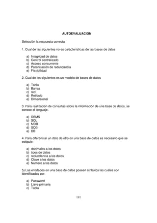 AUTOEVALUACION
Selección la respuesta correcta
1. Cual de las siguientes no es carácterísticas de las bases de datos
a) Integridad de datos
b) Control centralizado
c) Acceso concurrente
d) Potenciación de redundancia
e) Flexibilidad
2. Cual de los siguientes es un modelo de bases de datos
a) Tabla
b) Barras
c) red
d) Retículo
e) Dimensional
3. Para realización de consultas sobre la información de una base de datos, se
conoce el lenguaje.
a) DBMS
b) SQL
c) MDB
d) SQB
e) DB
4. Para diferenciar un dato de otro en una base de datos es necesario que se
estipule:
a) decimales a los datos
b) tipos de datos
c) redundancia a los datos
d) Clave a los datos
e) Numero a los datos
5) Las entidades en una base de datos poseen atributos las cuales son
identificadas por:
a) Password
b) Llave primaria
c) Tabla
 