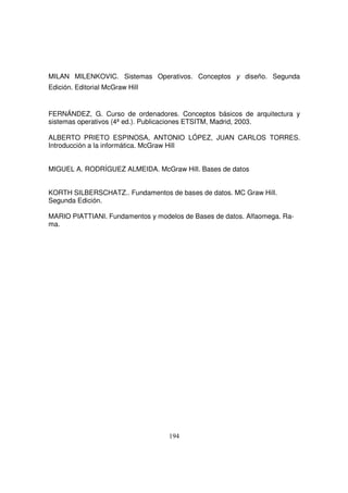 MILAN MILENKOVIC. Sistemas Operativos. Conceptos y diseño. Segunda
Edición. Editorial McGraw Hill
FERNÁNDEZ, G. Curso de ordenadores. Conceptos básicos de arquitectura y
sistemas operativos (4ªed.). Publicaciones ETSITM, Madrid, 2003.
ALBERTO PRIETO ESPINOSA, ANTONIO LÓPEZ, JUAN CARLOS TORRES.
Introducción a la informática. McGraw Hill
MIGUEL A. RODRÍGUEZ ALMEIDA. McGraw Hill. Bases de datos
KORTH SILBERSCHATZ.. Fundamentos de bases de datos. MC Graw Hill.
Segunda Edición.
MARIO PIATTIANI. Fundamentos y modelos de Bases de datos. Alfaomega. Ra-
ma.
 