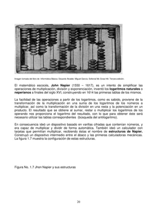 Imagen tomada del libro de Informática Básica. Eduardo Alcalde. Miguel García. Editorial Mc Graw Hill. Tercera edición.
El matemático escocés, John Napier (1550 – 1617), es un intento de simplificar las
operaciones de multiplicación, división y exponenciación, inventó los logaritmos naturales o
neperianos a finales del siglo XVI, construyendo en 1614 las primeras tablas de los mismos.
La facilidad de las operaciones a partir de los logaritmos, como es sabido, proviene de la
transformación de la multiplicación en una suma de los logaritmos de los números a
multiplicar, así como la transformación de la división en una resta y la potenciación en un
producto. El resultado que se obtiene al sumar, restar o multiplicar los logaritmos de los
operando nos proporciona el logaritmo del resultado, con lo que para obtener éste será
necesario utilizar las tablas correspondientes (búsqueda del antilogaritmo).
En consecuencia ideó un dispositivo basado en varillas cifradas que contenían números, y
era capaz de multiplicar y dividir de forma automática. También ideó un calculador con
tarjetas que permitían multiplicar, recibiendo éstas el nombre de estructuras de Napier.
Construyó un dispositivo intermedio entre el ábaco y las primeras calculadoras mecánicas.
La figura 1.7 muestra la configuración de estas estructuras.
Figura No. 1.7 Jhon Napier y sus estructuras
 
