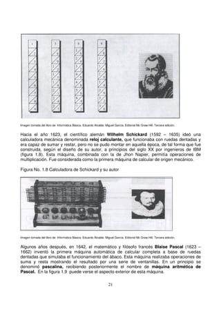 Imagen tomada del libro de Informática Básica. Eduardo Alcalde. Miguel García. Editorial Mc Graw Hill. Tercera edición.
Hacia el año 1623, el científico alemán Wilhelm Schickard (1592 – 1635) ideó una
calculadora mecánica denominada reloj calculante, que funcionaba con ruedas dentadas y
era capaz de sumar y restar, pero no se pudo montar en aquella época, de tal forma que fue
construida, según el diseño de su autor, a principios del siglo XX por ingenieros de IBM
(figura 1.8). Esta máquina, combinada con la de Jhon Napier, permitía operaciones de
multiplicación. Fue considerada como la primera máquina de calcular de origen mecánico.
Figura No. 1.8 Calculadora de Schickard y su autor
Imagen tomada del libro de Informática Básica. Eduardo Alcalde. Miguel García. Editorial Mc Graw Hill. Tercera edición.
Algunos años después, en 1642, el matemático y filósofo francés Blaise Pascal (1623 –
1662) inventó la primera máquina automática de calcular completa a base de ruedas
dentadas que simulaba el funcionamiento del ábaco. Esta máquina realizaba operaciones de
suma y resta mostrando el resultado por una serie de ventanillas. En un principio se
denominó pascalina, recibiendo posteriormente el nombre de máquina aritmética de
Pascal. En la figura 1.9 puede verse el aspecto exterior de esta máquina.
 