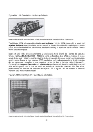 Figura No. 1.12 Calculadora de George Scheutz
Imagen tomada del libro de Informática Básica. Eduardo Alcalde. Miguel García. Editorial Mc Graw Hill. Tercera edición.
También en 1854, el matemático inglés george Boole (1815 – 1864) desarrolló la teoría del
algebra de Boole, que permitió a sus sucesores el desarrollo matemático del algebra binaria
y con ella la representación de circuitos de conmutación y la aparición de la llamada “Teoría
de los circuitos lógicos”.
Sobre el año 1885, el norteamericano y funcionario de la oficina de l censo de Estados
Unidos Herman Hollerith (1860 – 1929)vio cómo se tardaban diez años en realizar el censo
anual de su país y observó que la mayoría de las preguntas del censo tenían como respuesta
un si o un no, lo que le hizo idear en 1886 una tarjeta perforada para contener la información
de las personas censadas y una máquina capaz de leer y tabular dicha información.
Construyó su máquina Censadora o tabuladota que fue capaz de reducir el trabajo manual
a la tercera parte, con lo que se tardó en realizar el censo de 1890 tan sólo tres años,
perforándose un total de 56 millones de tarjetas. En la figura 1.13 se muestra a Herman
Hollerith y su máquina tabuladota.
Figura 1.13 Herman Hollerith y su máquina tabuladota
Imagen tomada del libro de Informática Básica. Eduardo Alcalde. Miguel García. Editorial Mc Graw Hill. Tercera edición.
 