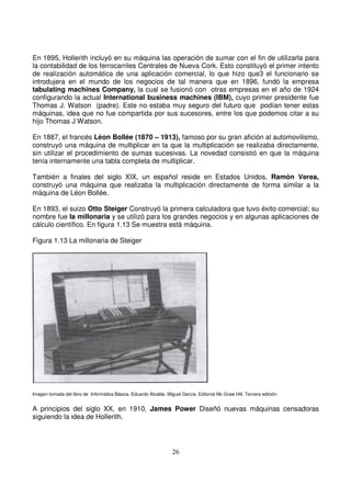 En 1895, Hollerith incluyó en su máquina las operación de sumar con el fin de utilizarla para
la contabilidad de los ferrocarriles Centrales de Nueva Cork. Esto constituyó el primer intento
de realización automática de una aplicación comercial, lo que hizo que3 el funcionario se
introdujera en el mundo de los negocios de tal manera que en 1896, fundó la empresa
tabulating machines Company, la cual se fusionó con otras empresas en el año de 1924
configurando la actual International business machines (IBM), cuyo primer presidente fue
Thomas J. Watson (padre). Este no estaba muy seguro del futuro que podían tener estas
máquinas, idea que no fue compartida por sus sucesores, entre los que podemos citar a su
hijo Thomas J Watson.
En 1887, el francés Léon Bollée (1870 – 1913), famoso por su gran afición al automovilismo,
construyó una máquina de multiplicar en la que la multiplicación se realizaba directamente,
sin utilizar el procedimiento de sumas sucesivas. La novedad consistió en que la máquina
tenía internamente una tabla completa de multiplicar.
También a finales del siglo XIX, un español reside en Estados Unidos, Ramón Verea,
construyó una máquina que realizaba la multiplicación directamente de forma similar a la
máquina de Léon Bollée.
En 1893, el suizo Otto Steiger Construyó la primera calculadora que tuvo éxito comercial; su
nombre fue la millonaria y se utilizó para los grandes negocios y en algunas aplicaciones de
cálculo científico. En figura 1.13 Se muestra está máquina.
Figura 1.13 La millonaria de Steiger
Imagen tomada del libro de Informática Básica. Eduardo Alcalde. Miguel García. Editorial Mc Graw Hill. Tercera edición.
A principios del siglo XX, en 1910, James Power Diseñó nuevas máquinas censadoras
siguiendo la idea de Hollerith.
 