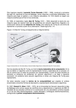 Otro ingeniero español, Leonardo Torres Quevedo ()1852 – 1936), construyó a principios
del siglo XX, siguiendo la línea de Babbage, varias máquinas o autómatas teledirigidos, una
máquina para jugar al ajedrez y una máquina calculadora. En 1914 diseñó en papel una
máquina analítica que al final no fue construida.
En 1936, el matemático inglés Alan M. Turing (1912 – 1954) desarrolló la teoría de una
máquina capaz de resolver todo tipo de problemas con solución algorítmica, llegando a la
construcción teórica de las máquinas de Turing. Una máquina de Turing es una forma de
representar un proceso a partir de su descripción. Véase figura No.1.14.
Figura 1.14 Alan M. Turing y el esquema de su máquina teórica
Imagen tomada del libro de Informática Básica. Eduardo Alcalde. Miguel García. Editorial Mc Graw Hill. Tercera edición.
Con los estudios de Alan M. Turing, se inició la teoría matemática de la computación. En la
que se define un algoritmo como la representación formal y sistemática de un proceso; en
ella se verifica que no todos los procesos son representables. A partir de estos estudios se
demostró la existencia de problemas sin solución algorítmica y se llegó a siguiente
conclusión: Un problema tiene solución algorítmica si existe una máquina de Turing para
representarlo.
De estos estudios surgió la teórica de la computabilidad que engloba el análisis
encaminado a encontrar formas de descripción y representación del proceso o algoritmos.
En 1937, Howard H. Aiken (1900 – 1973), de la Universidad de Harvard, desarrolla la idea
de Babbage junto connsu equipo de científicos de su departamento e ingenieros de IBM. El
resultado de sus estudios cuñminó en la construcción de una calculadora numérica basada
en el uso de relés electromagnéticos, ruedas detnadas y embragues elecftromecanánicos,
configurando la primer computadora electromecánica.
 